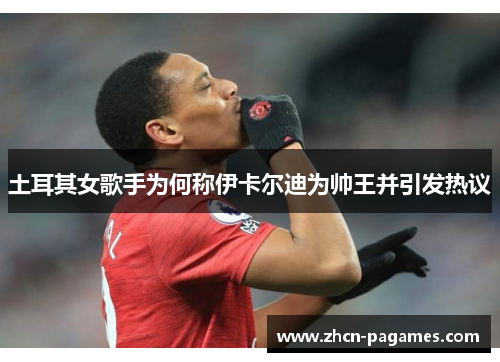 土耳其女歌手为何称伊卡尔迪为帅王并引发热议 土耳其女歌手为何称伊卡尔迪为帅王并引发热议