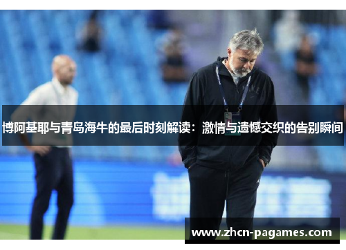 博阿基耶与青岛海牛的最后时刻解读:激情与遗憾交织的告别瞬间 博阿基耶与青岛海牛的最后时刻解读:激情与遗憾交织的告别瞬间