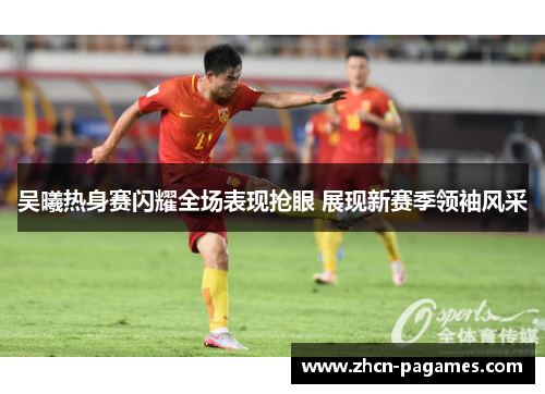 吴曦热身赛闪耀全场表现抢眼 展现新赛季领袖风采 吴曦热身赛闪耀全场表现抢眼 展现新赛季领袖风采