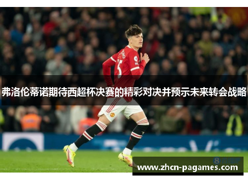 弗洛伦蒂诺期待西超杯决赛的精彩对决并预示未来转会战略 弗洛伦蒂诺期待西超杯决赛的精彩对决并预示未来转会战略