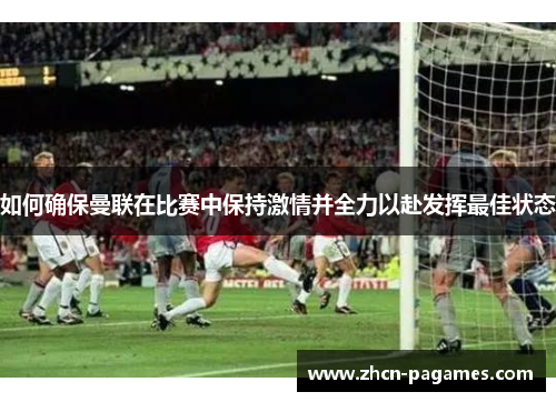 如何确保曼联在比赛中保持激情并全力以赴发挥最佳状态 如何确保曼联在比赛中保持激情并全力以赴发挥最佳状态