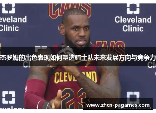 杰罗姆的出色表现如何塑造骑士队未来发展方向与竞争力