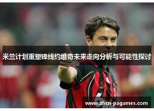 米兰计划重塑锋线约维奇未来走向分析与可能性探讨