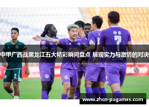 中甲广西战黑龙江五大精彩瞬间盘点 展现实力与激情的对决