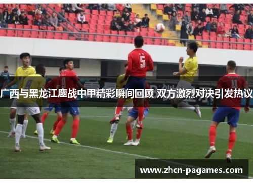 广西与黑龙江鏖战中甲精彩瞬间回顾 双方激烈对决引发热议