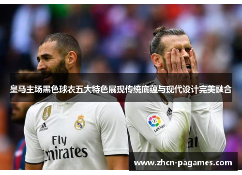 皇马主场黑色球衣五大特色展现传统底蕴与现代设计完美融合 皇马主场黑色球衣五大特色展现传统底蕴与现代设计完美融合