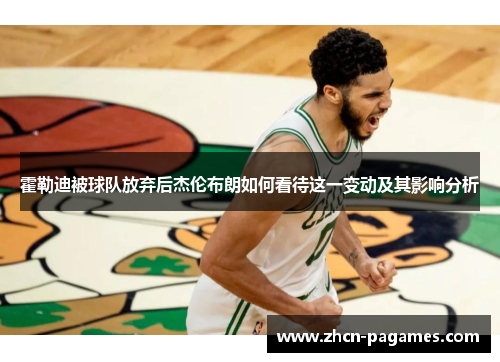 霍勒迪被球队放弃后杰伦布朗如何看待这一变动及其影响分析 霍勒迪被球队放弃后杰伦布朗如何看待这一变动及其影响分析