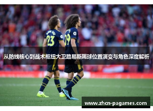 从防线核心到战术枢纽大卫路易斯踢球位置演变与角色深度解析 从防线核心到战术枢纽大卫路易斯踢球位置演变与角色深度解析