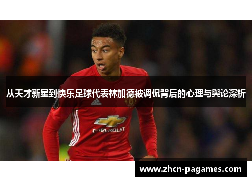 从天才新星到快乐足球代表林加德被调侃背后的心理与舆论深析