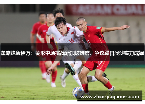 董路炮轰伊万：菱形中场挑战新加坡难度，争议踢日澳沙实力成疑